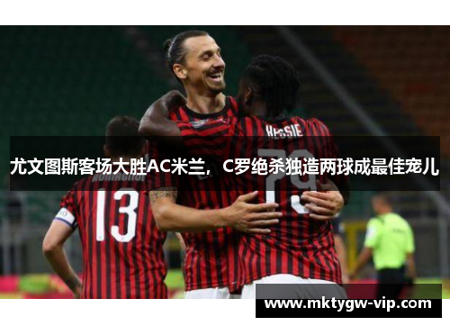 尤文图斯客场大胜AC米兰，C罗绝杀独造两球成最佳宠儿