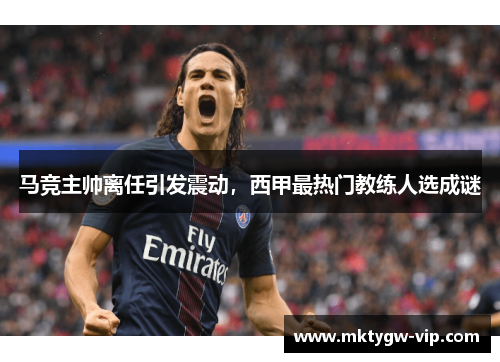 马竞主帅离任引发震动，西甲最热门教练人选成谜