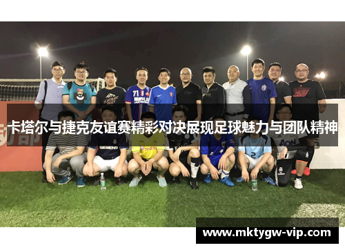 卡塔尔与捷克友谊赛精彩对决展现足球魅力与团队精神
