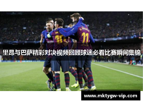 里昂与巴萨精彩对决视频回顾球迷必看比赛瞬间集锦